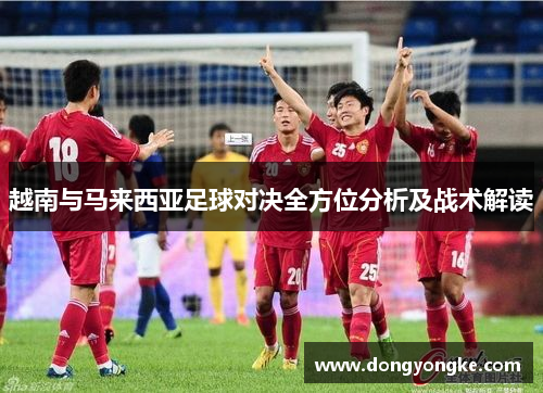 越南与马来西亚足球对决全方位分析及战术解读