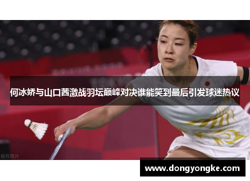 何冰娇与山口茜激战羽坛巅峰对决谁能笑到最后引发球迷热议