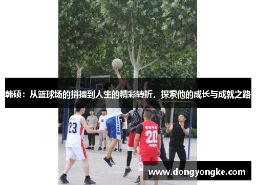 韩硕：从篮球场的拼搏到人生的精彩转折，探索他的成长与成就之路